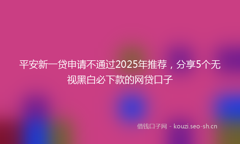 平安新一贷申请不通过2025年推荐，分享5个无视黑白必下款的网贷口子
