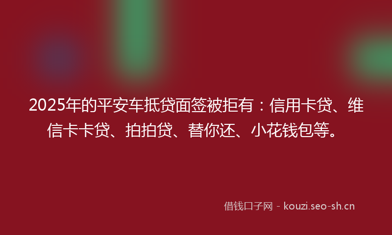 2025年的平安车抵贷面签被拒有：信用卡贷、维信卡卡贷、拍拍贷、替你还、小花钱包等。