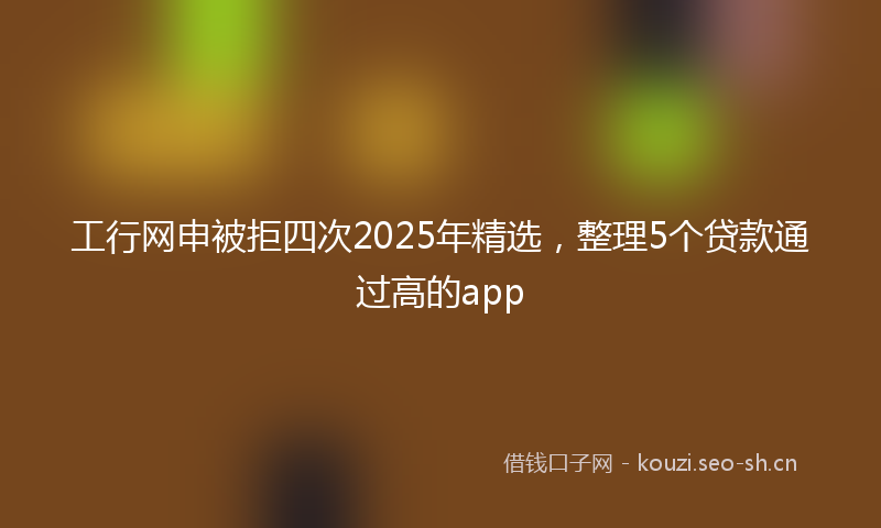 工行网申被拒四次2025年精选，整理5个贷款通过高的app