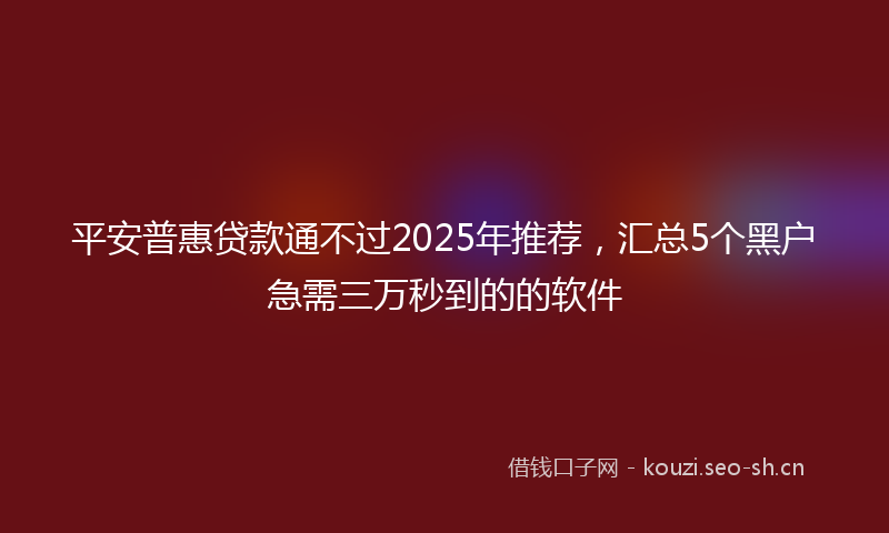 平安普惠贷款通不过2025年推荐，汇总5个黑户急需三万秒到的的软件