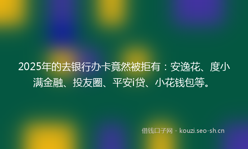 2025年的去银行办卡竟然被拒有：安逸花、度小满金融、投友圈、平安i贷、小花钱包等。