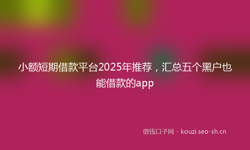 小额短期借款平台2025年推荐，汇总五个黑户也能借款的app