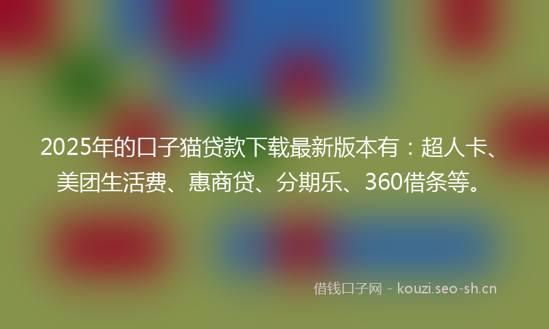 2025年的口子猫贷款下载最新版本有：超人卡、美团生活费、惠商贷、分期乐、360借条等。