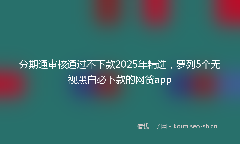 分期通审核通过不下款2025年精选，罗列5个无视黑白必下款的网贷app