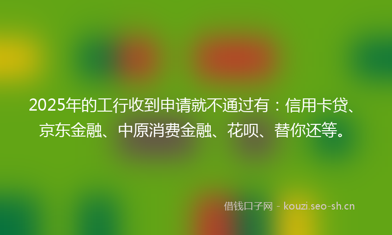 2025年的工行收到申请就不通过有：信用卡贷、京东金融、中原消费金融、花呗、替你还等。