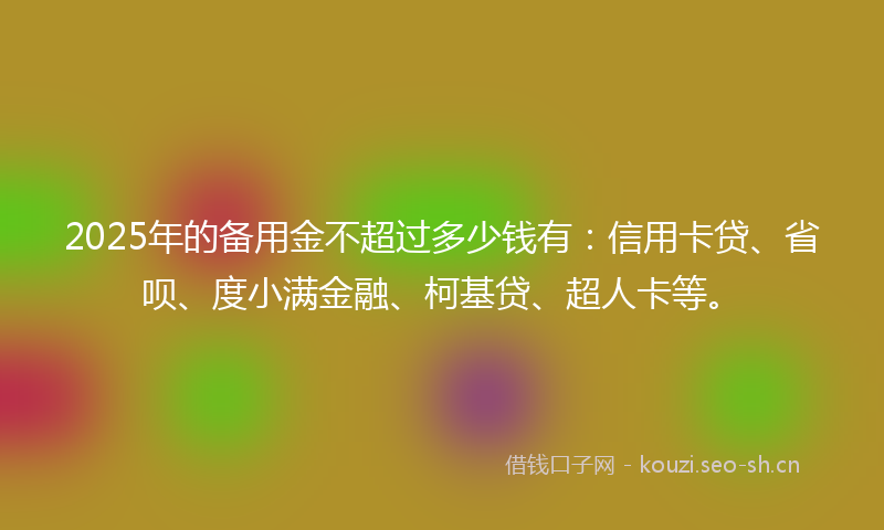 2025年的备用金不超过多少钱有：信用卡贷、省呗、度小满金融、柯基贷、超人卡等。