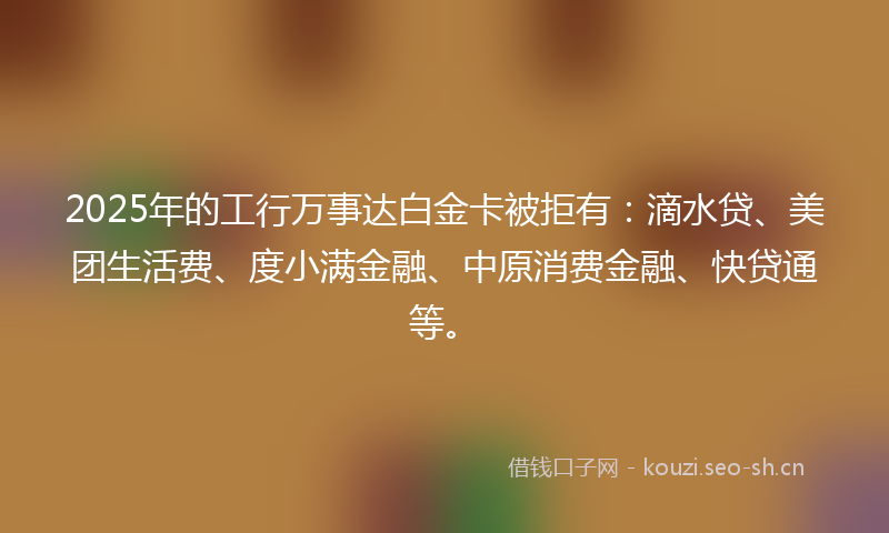 2025年的工行万事达白金卡被拒有：滴水贷、美团生活费、度小满金融、中原消费金融、快贷通等。
