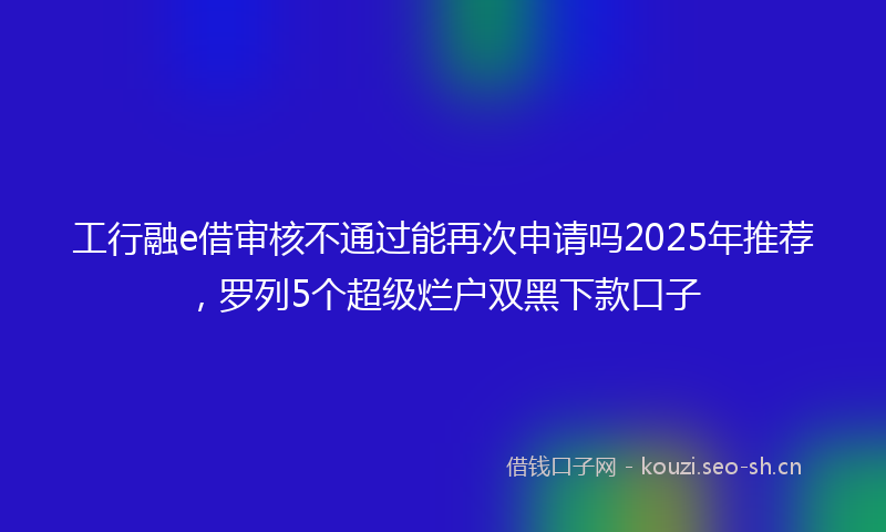 工行融e借审核不通过能再次申请吗2025年推荐，罗列5个超级烂户双黑下款口子