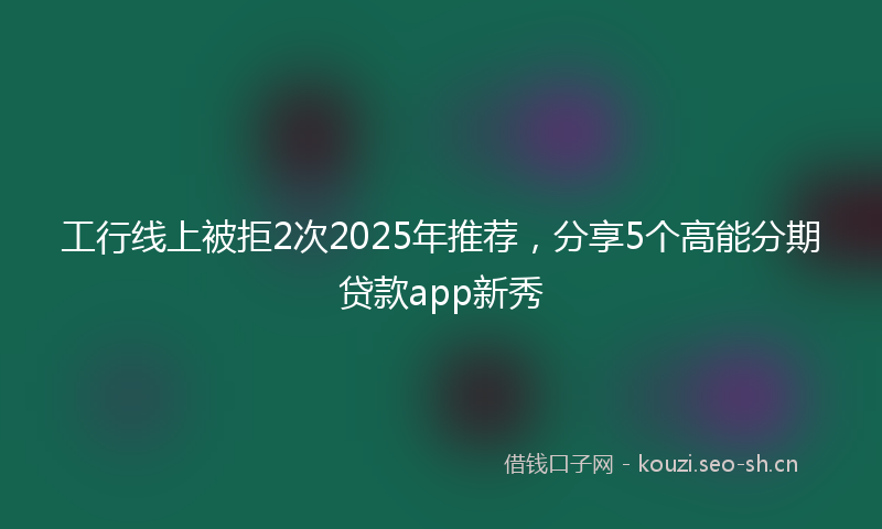 工行线上被拒2次2025年推荐，分享5个高能分期贷款app新秀