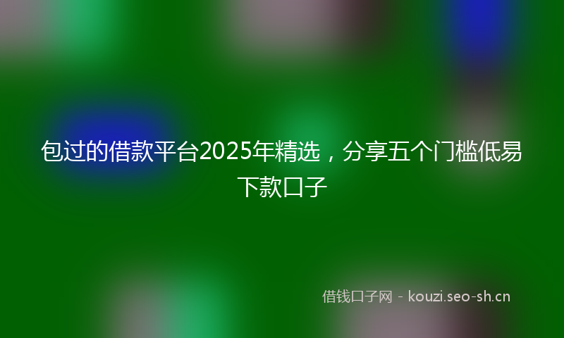 包过的借款平台2025年精选，分享五个门槛低易下款口子