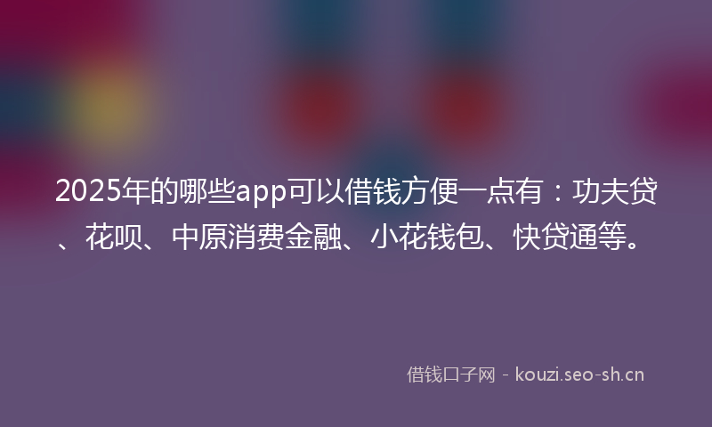 2025年的哪些app可以借钱方便一点有：功夫贷、花呗、中原消费金融、小花钱包、快贷通等。