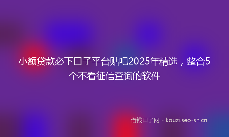 小额贷款必下口子平台贴吧2025年精选,整合5个不看征信查询的软件