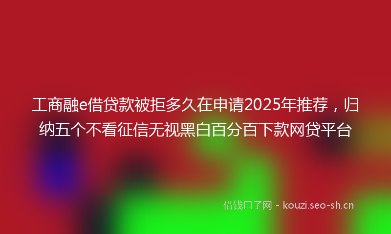 工商融e借贷款被拒多久在申请2025年推荐，归纳五个不看征信无视黑白百分百下款网贷平台