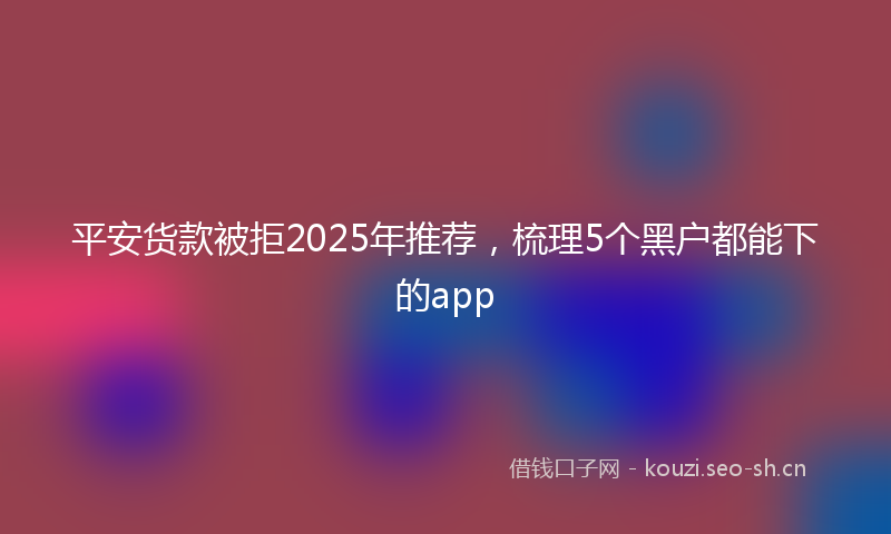 平安货款被拒2025年推荐，梳理5个黑户都能下的app