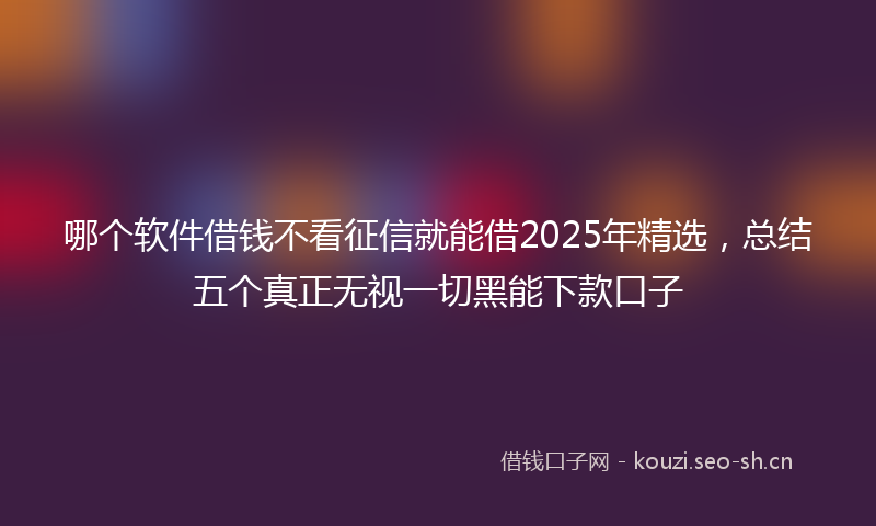 哪个软件借钱不看征信就能借2025年精选，总结五个真正无视一切黑能下款口子