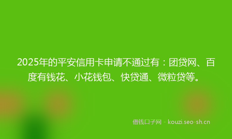 2025年的平安信用卡申请不通过有：团贷网、百度有钱花、小花钱包、快贷通、微粒贷等。