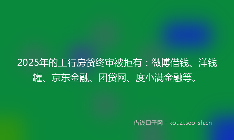 2025年的工行房贷终审被拒有：微博借钱、洋钱罐、京东金融、团贷网、度小满金融等。