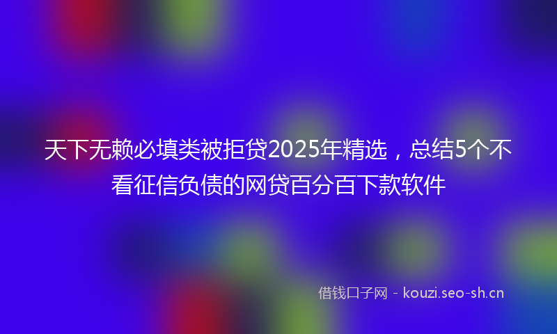 天下无赖必填类被拒贷2025年精选，总结5个不看征信负债的网贷百分百下款软件