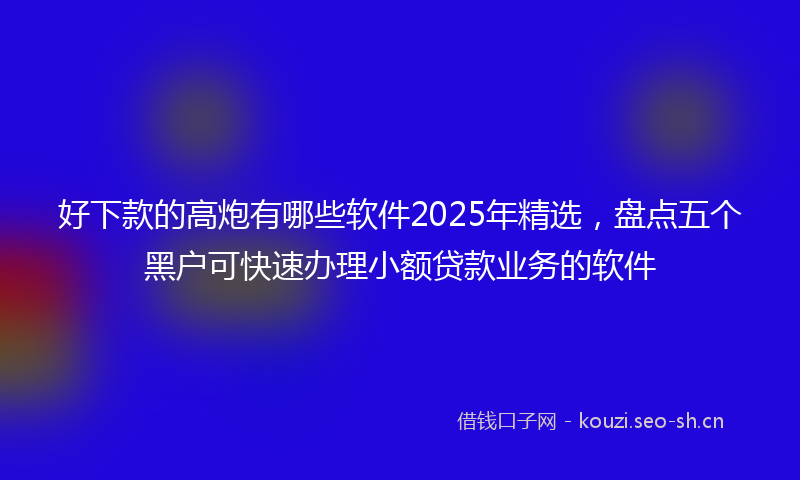 好下款的高炮有哪些软件2025年精选，盘点五个黑户可快速办理小额贷款业务的软件