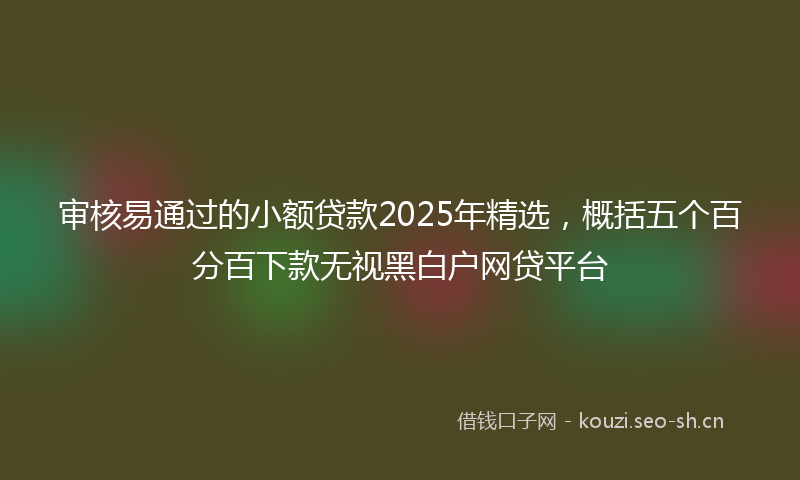 审核易通过的小额贷款2025年精选，概括五个百分百下款无视黑白户网贷平台