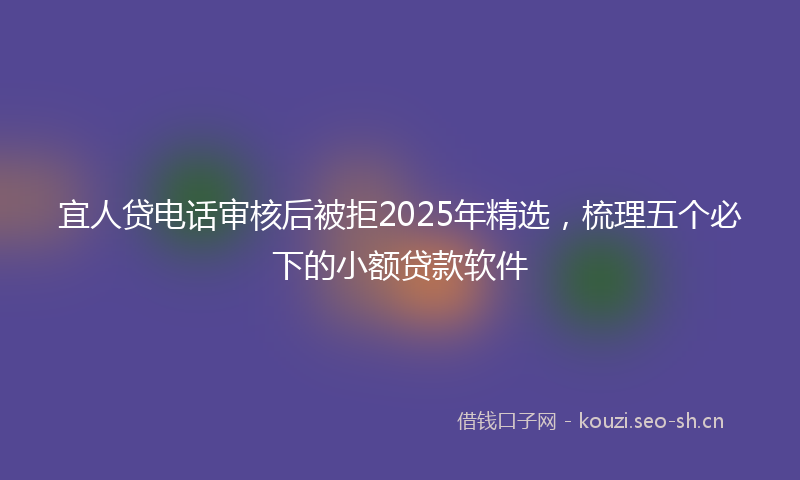 宜人贷电话审核后被拒2025年精选，梳理五个必下的小额贷款软件