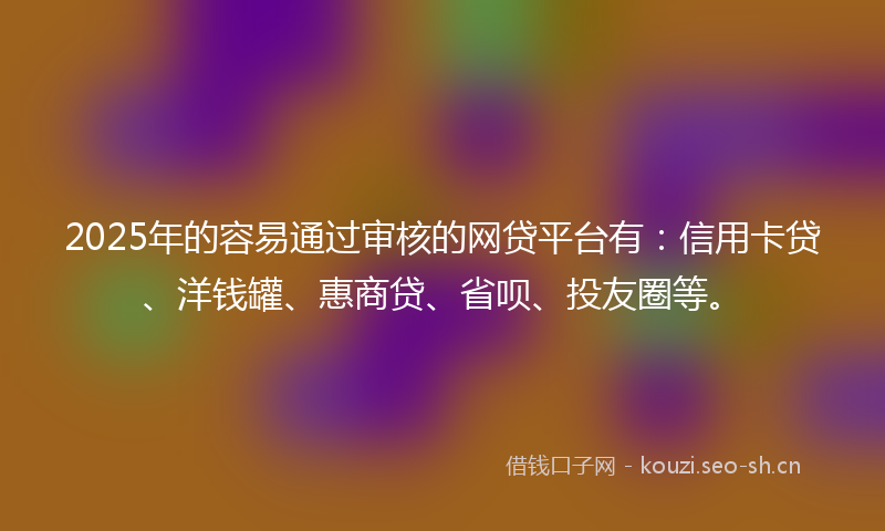2025年的容易通过审核的网贷平台有：信用卡贷、洋钱罐、惠商贷、省呗、投友圈等。