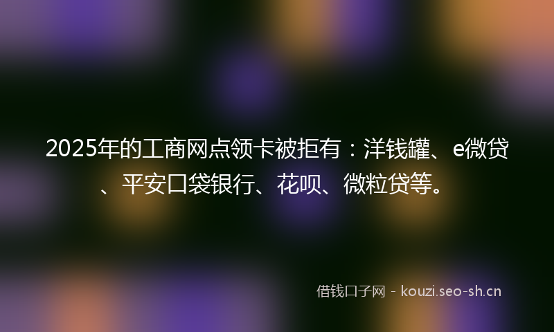 2025年的工商网点领卡被拒有：洋钱罐、e微贷、平安口袋银行、花呗、微粒贷等。