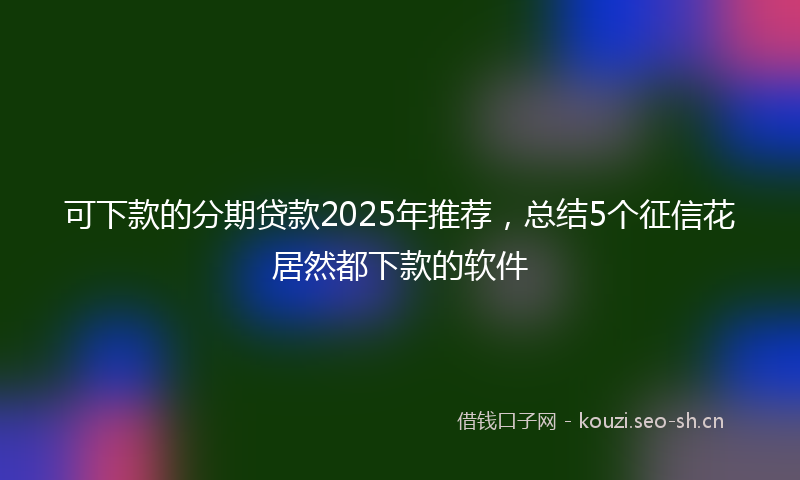 可下款的分期贷款2025年推荐,总结5个征信花居然都下款的软件