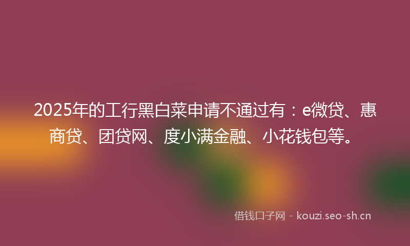 2025年的工行黑白菜申请不通过有：e微贷、惠商贷、团贷网、度小满金融、小花钱包等。