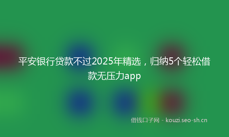 平安银行贷款不过2025年精选，归纳5个轻松借款无压力app