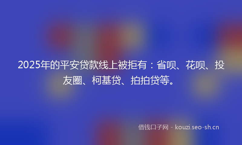 2025年的平安贷款线上被拒有：省呗、花呗、投友圈、柯基贷、拍拍贷等。