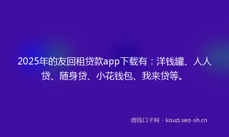 2025年的友回租贷款app下载有：洋钱罐、人人贷、随身贷、小花钱包、我来贷等。