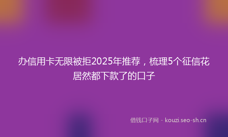 办信用卡无限被拒2025年推荐,梳理5个征信花居然都下款了的口子