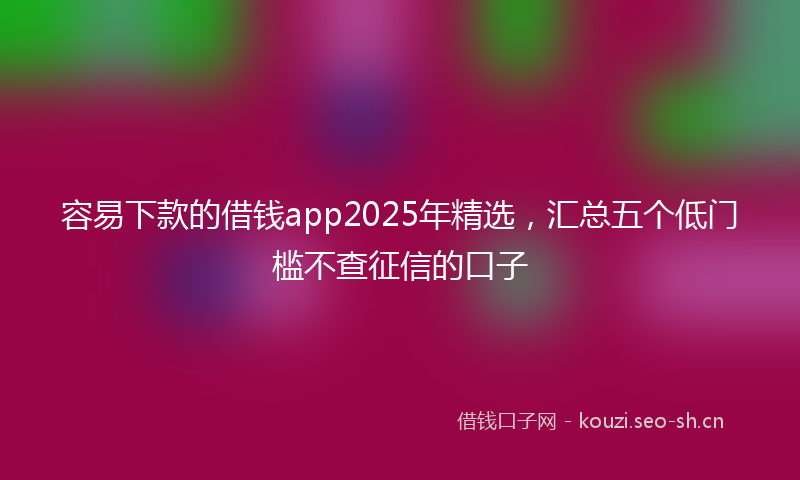 容易下款的借钱app2025年精选,汇总五个低门槛不查征信的口子
