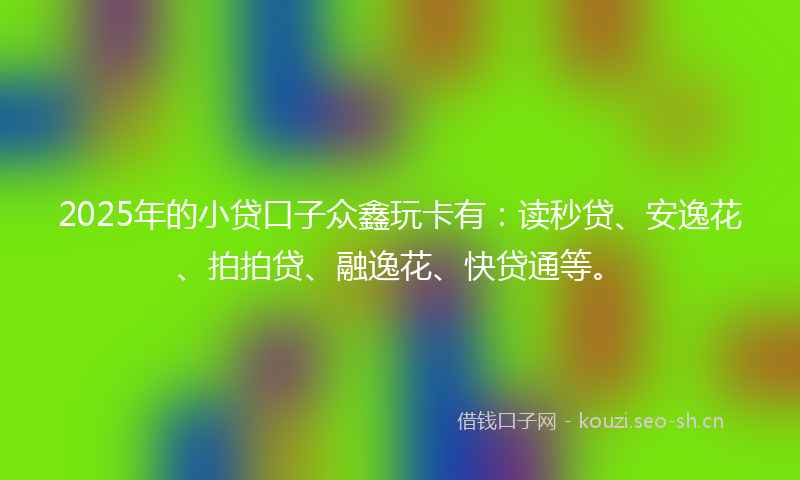 2025年的小贷口子众鑫玩卡有：读秒贷、安逸花、拍拍贷、融逸花、快贷通等。
