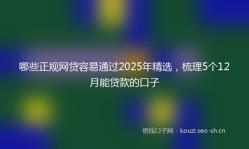 哪些正规网贷容易通过2025年精选,梳理5个12月能贷款的口子