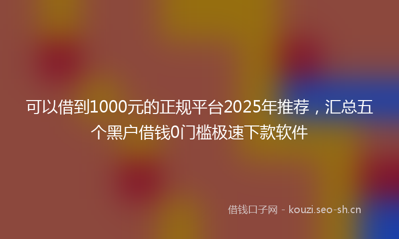 可以借到1000元的正规平台2025年推荐，汇总五个黑户借钱0门槛极速下款软件