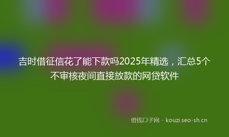 吉时借征信花了能下款吗2025年精选，汇总5个不审核夜间直接放款的网贷软件