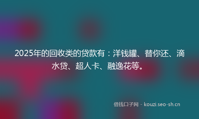 2025年的回收类的贷款有：洋钱罐、替你还、滴水贷、超人卡、融逸花等。