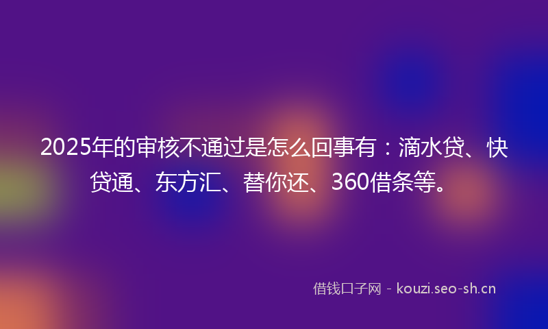 2025年的审核不通过是怎么回事有：滴水贷、快贷通、东方汇、替你还、360借条等。