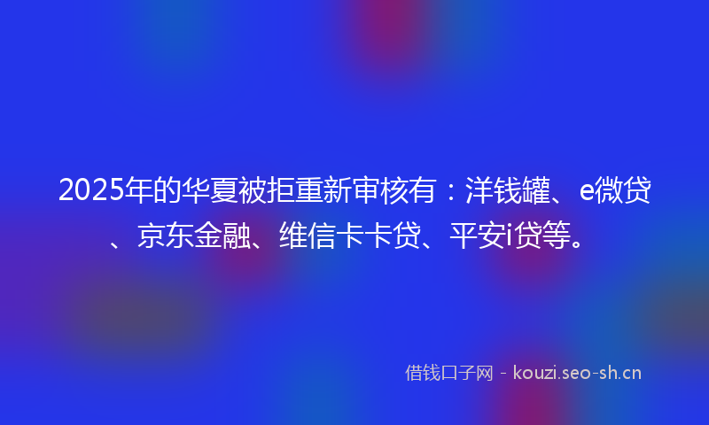 2025年的华夏被拒重新审核有：洋钱罐、e微贷、京东金融、维信卡卡贷、平安i贷等。