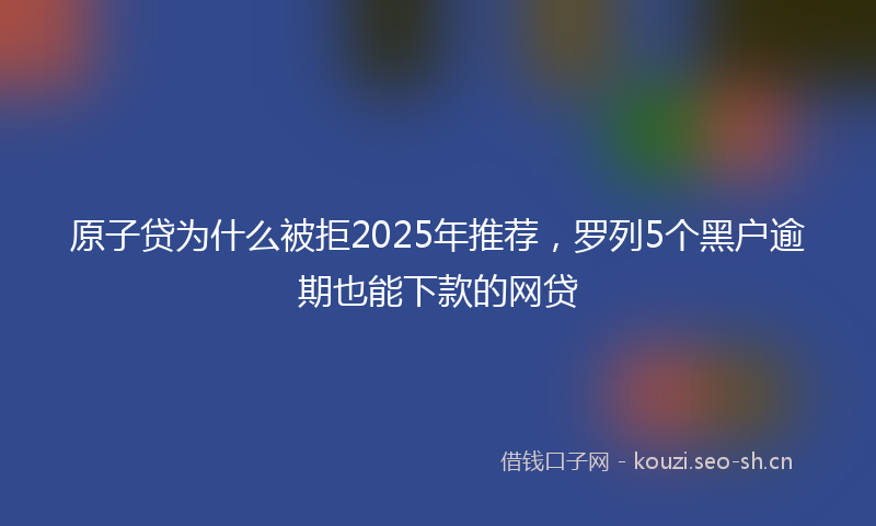 原子贷为什么被拒2025年推荐，罗列5个黑户逾期也能下款的网贷