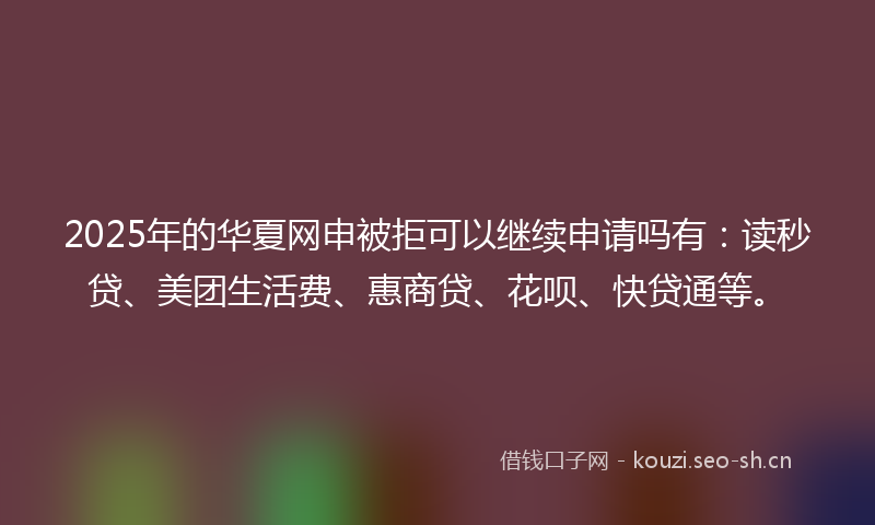 2025年的华夏网申被拒可以继续申请吗有：读秒贷、美团生活费、惠商贷、花呗、快贷通等。