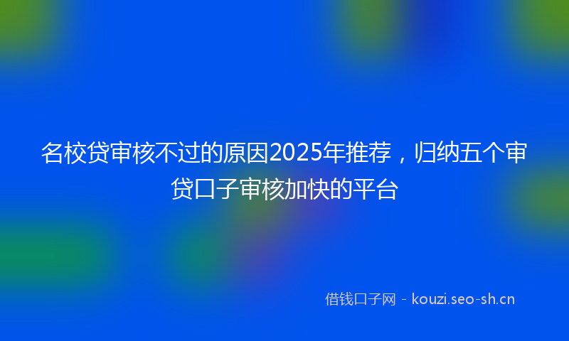 名校贷审核不过的原因2025年推荐，归纳五个审贷口子审核加快的平台