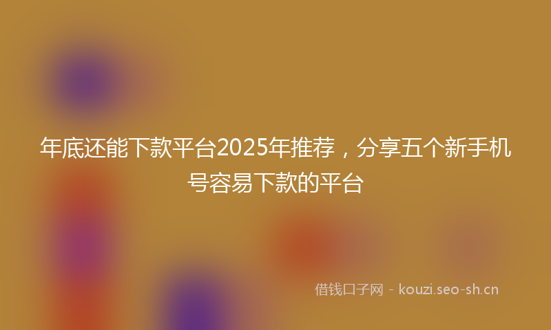 年底还能下款平台2025年推荐，分享五个新手机号容易下款的平台