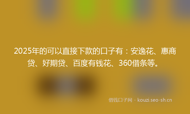 2025年的可以直接下款的口子有：安逸花、惠商贷、好期贷、百度有钱花、360借条等。