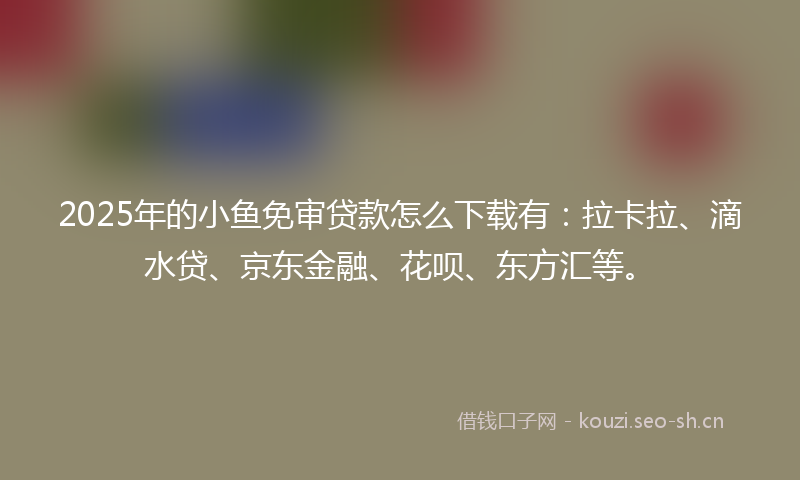 2025年的小鱼免审贷款怎么下载有：拉卡拉、滴水贷、京东金融、花呗、东方汇等。