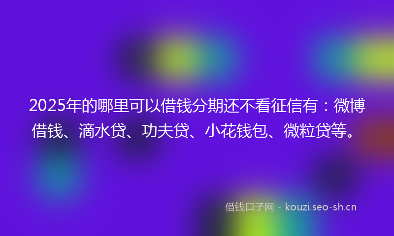 2025年的哪里可以借钱分期还不看征信有：微博借钱、滴水贷、功夫贷、小花钱包、微粒贷等。