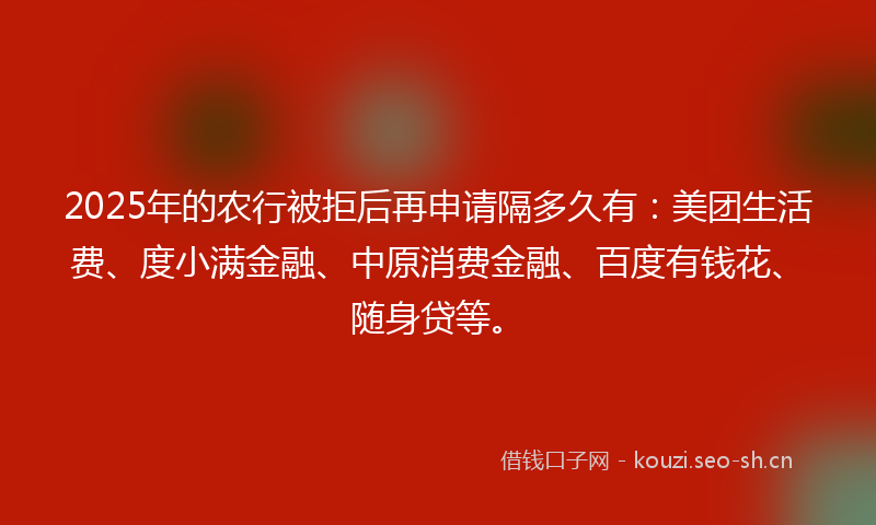 2025年的农行被拒后再申请隔多久有：美团生活费、度小满金融、中原消费金融、百度有钱花、随身贷等。