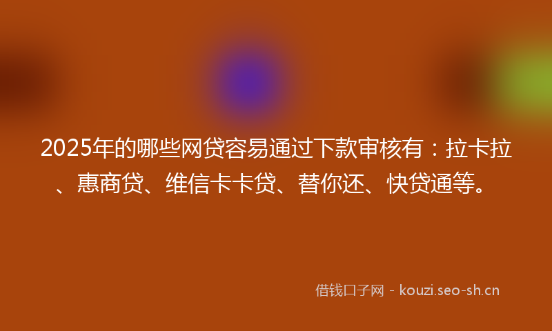 2025年的哪些网贷容易通过下款审核有：拉卡拉、惠商贷、维信卡卡贷、替你还、快贷通等。